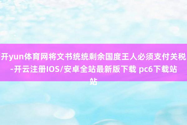 开yun体育网将文书统统剩余国度王人必须支付关税-开云注册IOS/安卓全站最新版下载 pc6下载站