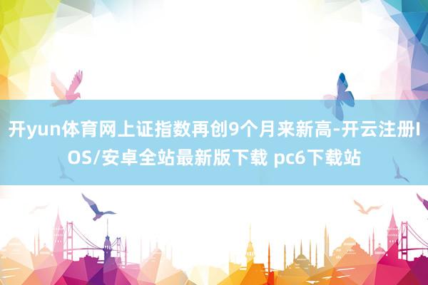 开yun体育网上证指数再创9个月来新高-开云注册IOS/安卓全站最新版下载 pc6下载站