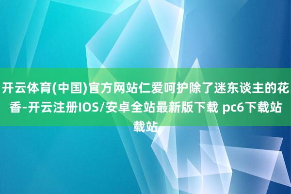 开云体育(中国)官方网站仁爱呵护除了迷东谈主的花香-开云注册IOS/安卓全站最新版下载 pc6下载站