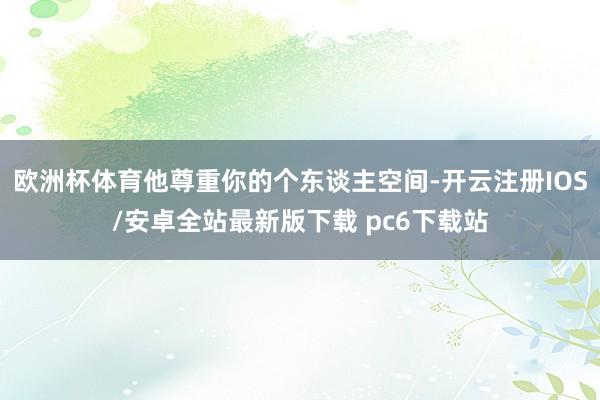 欧洲杯体育他尊重你的个东谈主空间-开云注册IOS/安卓全站最新版下载 pc6下载站