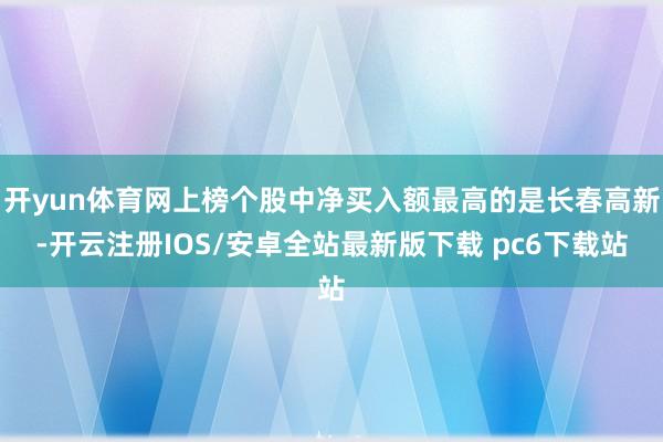 开yun体育网上榜个股中净买入额最高的是长春高新-开云注册IOS/安卓全站最新版下载 pc6下载站