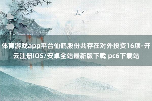 体育游戏app平台仙鹤股份共存在对外投资16项-开云注册IOS/安卓全站最新版下载 pc6下载站