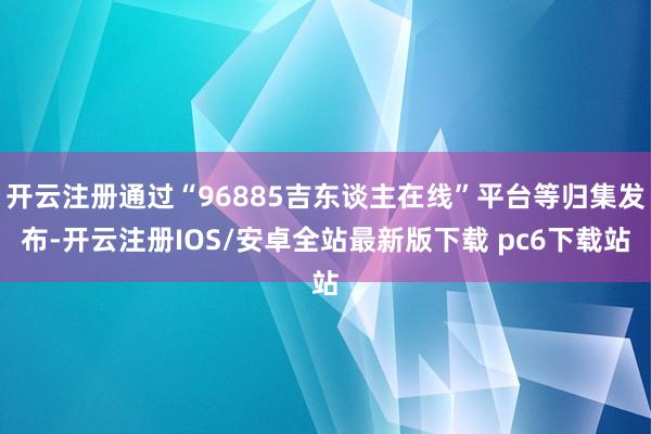 开云注册通过“96885吉东谈主在线”平台等归集发布-开云注册IOS/安卓全站最新版下载 pc6下载站