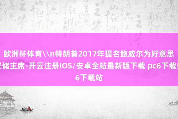 欧洲杯体育\n特朗普2017年提名鲍威尔为好意思联储主席-开云注册IOS/安卓全站最新版下载 pc6下载站
