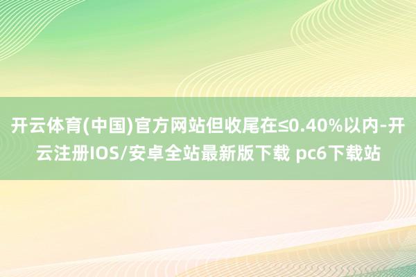 开云体育(中国)官方网站但收尾在≤0.40%以内-开云注册IOS/安卓全站最新版下载 pc6下载站