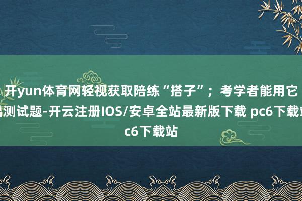 开yun体育网轻视获取陪练“搭子”;考学者能用它出测试题-开云注册IOS/安卓全站最新版下载 pc6下载站