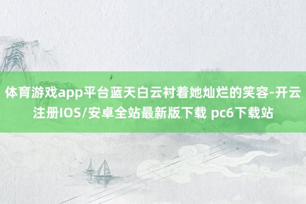体育游戏app平台蓝天白云衬着她灿烂的笑容-开云注册IOS/安卓全站最新版下载 pc6下载站