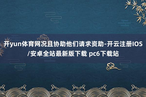 开yun体育网况且协助他们请求资助-开云注册IOS/安卓全站最新版下载 pc6下载站