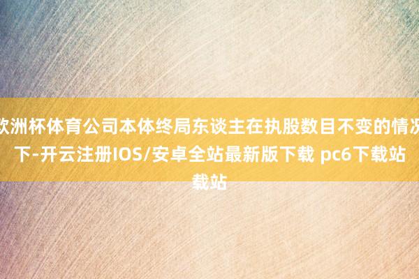 欧洲杯体育公司本体终局东谈主在执股数目不变的情况下-开云注册IOS/安卓全站最新版下载 pc6下载站