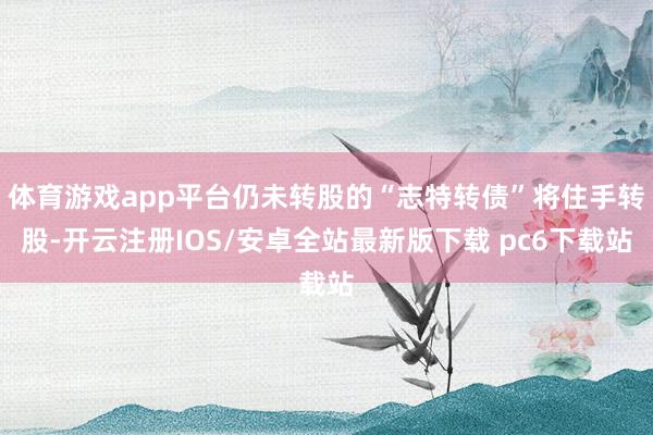 体育游戏app平台仍未转股的“志特转债”将住手转股-开云注册IOS/安卓全站最新版下载 pc6下载站
