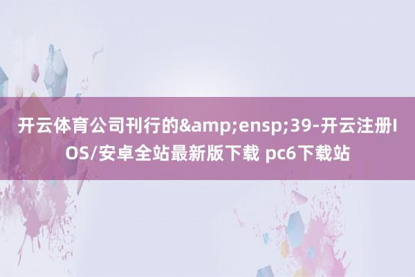 开云体育公司刊行的 39-开云注册IOS/安卓全站最新版下载 pc6下载站