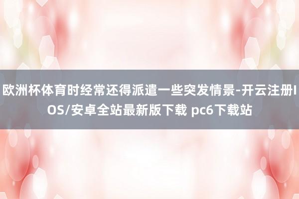 欧洲杯体育时经常还得派遣一些突发情景-开云注册IOS/安卓全站最新版下载 pc6下载站