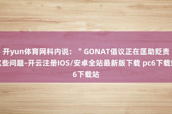 开yun体育网科内说:"GONAT倡议正在匡助贬责这些问题-开云注册IOS/安卓全站最新版下载 pc6下载站