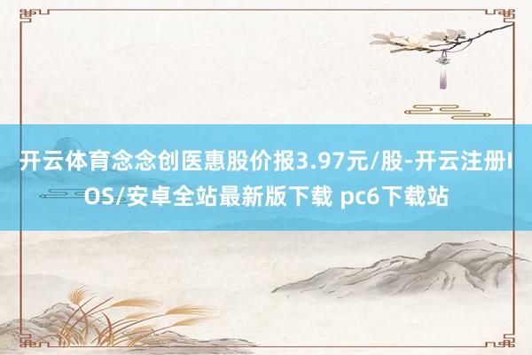 开云体育念念创医惠股价报3.97元/股-开云注册IOS/安卓全站最新版下载 pc6下载站