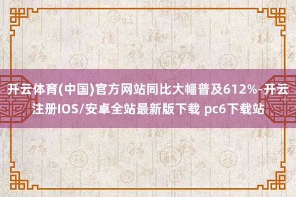 开云体育(中国)官方网站同比大幅普及612%-开云注册IOS/安卓全站最新版下载 pc6下载站