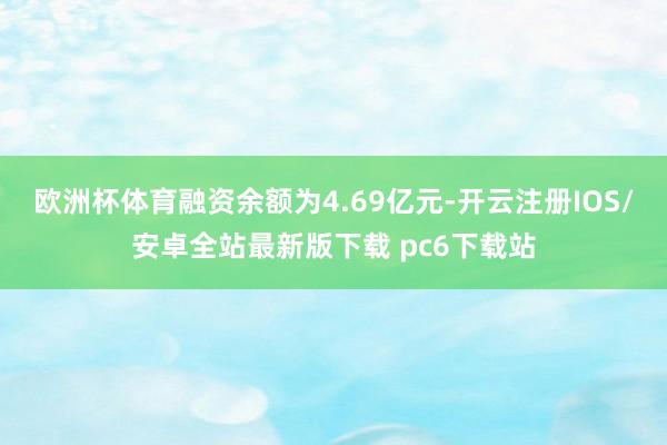 欧洲杯体育融资余额为4.69亿元-开云注册IOS/安卓全站最新版下载 pc6下载站