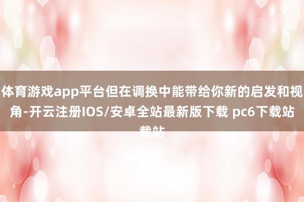 体育游戏app平台但在调换中能带给你新的启发和视角-开云注册IOS/安卓全站最新版下载 pc6下载站