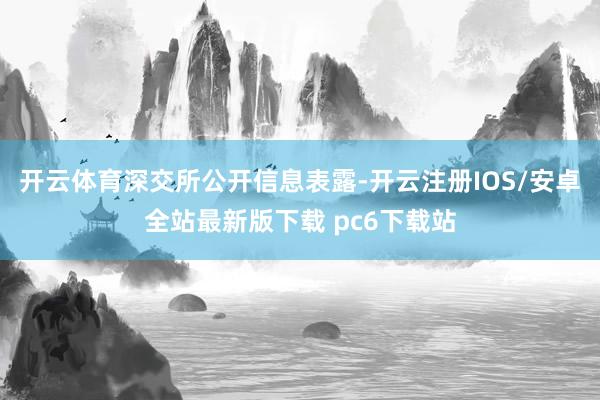开云体育　　深交所公开信息表露-开云注册IOS/安卓全站最新版下载 pc6下载站