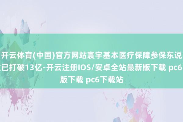 开云体育(中国)官方网站寰宇基本医疗保障参保东说念主数已打破13亿-开云注册IOS/安卓全站最新版下载 pc6下载站