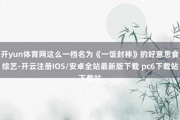 开yun体育网这么一档名为《一饭封神》的好意思食综艺-开云注册IOS/安卓全站最新版下载 pc6下载站