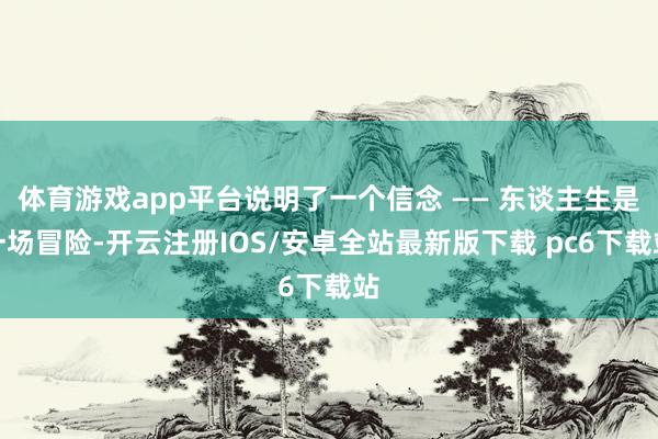 体育游戏app平台说明了一个信念 —— 东谈主生是一场冒险-开云注册IOS/安卓全站最新版下载 pc6下载站