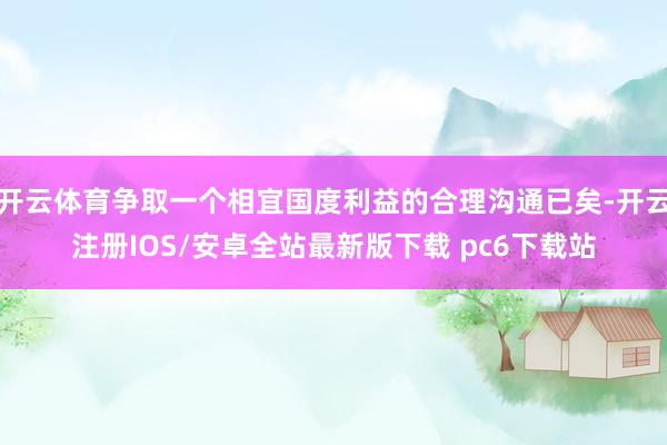 开云体育争取一个相宜国度利益的合理沟通已矣-开云注册IOS/安卓全站最新版下载 pc6下载站