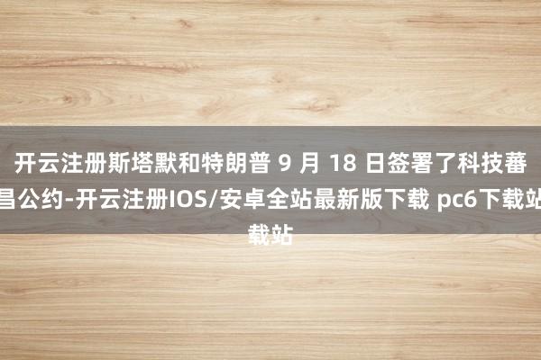 开云注册斯塔默和特朗普 9 月 18 日签署了科技蕃昌公约-开云注册IOS/安卓全站最新版下载 pc6下载站