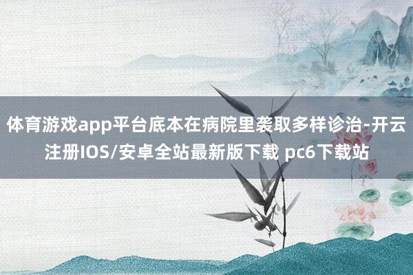 体育游戏app平台底本在病院里袭取多样诊治-开云注册IOS/安卓全站最新版下载 pc6下载站