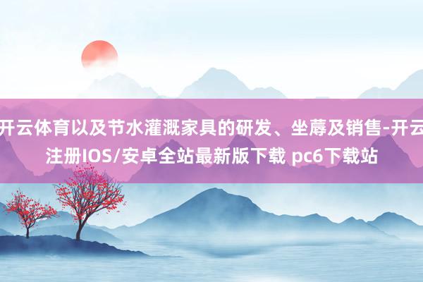 开云体育以及节水灌溉家具的研发、坐蓐及销售-开云注册IOS/安卓全站最新版下载 pc6下载站