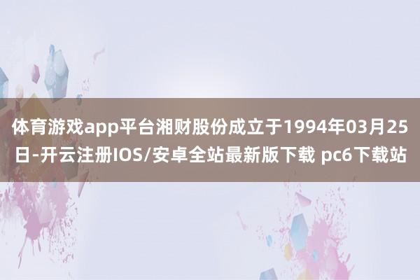 体育游戏app平台湘财股份成立于1994年03月25日-开云注册IOS/安卓全站最新版下载 pc6下载站