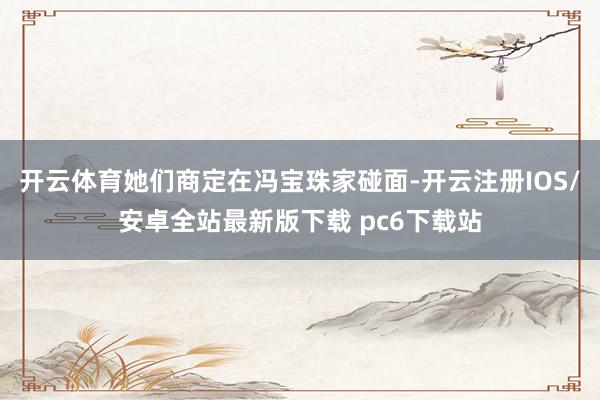 开云体育她们商定在冯宝珠家碰面-开云注册IOS/安卓全站最新版下载 pc6下载站
