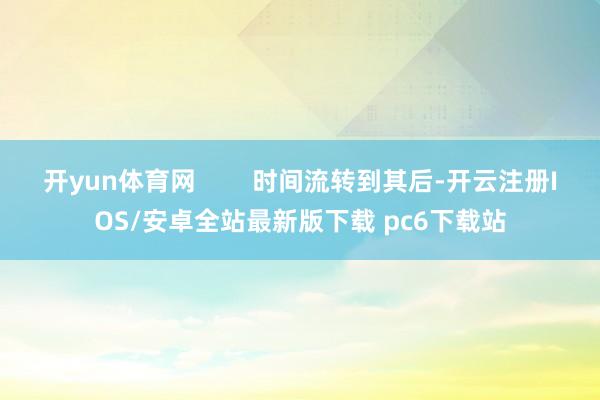 开yun体育网 时间流转到其后-开云注册IOS/安卓全站最新版下载 pc6下载站