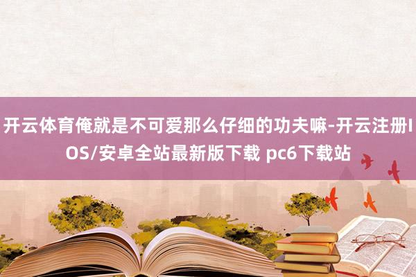 开云体育俺就是不可爱那么仔细的功夫嘛-开云注册IOS/安卓全站最新版下载 pc6下载站