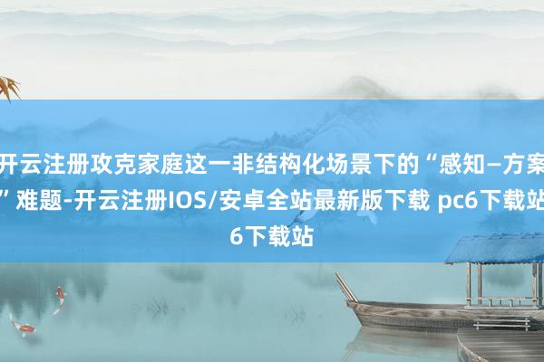 开云注册攻克家庭这一非结构化场景下的“感知—方案”难题-开云注册IOS/安卓全站最新版下载 pc6下