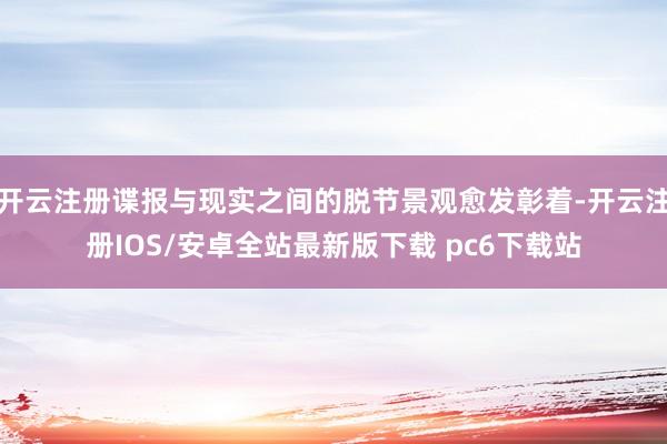 开云注册谍报与现实之间的脱节景观愈发彰着-开云注册IOS/安卓全站最新版下载 pc6下载站