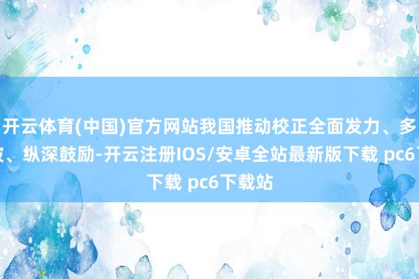 开云体育(中国)官方网站我国推动校正全面发力、多点打破、纵深鼓励-开云注册IOS/安卓全站最新版下载 pc6下载站