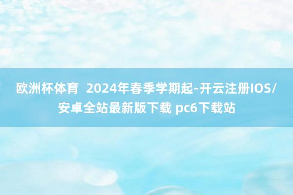 欧洲杯体育 2024年春季学期起-开云注册IOS/安卓全站最新版下载 pc6下载站