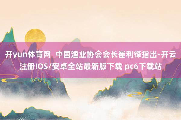 开yun体育网 中国渔业协会会长崔利锋指出-开云注册IOS/安卓全站最新版下载 pc6下载站