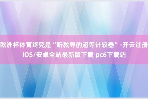 欧洲杯体育终究是“听教导的超等计较器”-开云注册IOS/安卓全站最新版下载 pc6下载站