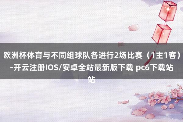 欧洲杯体育与不同组球队各进行2场比赛(1主1客)-开云注册IOS/安卓全站最新版下载 pc6下载站