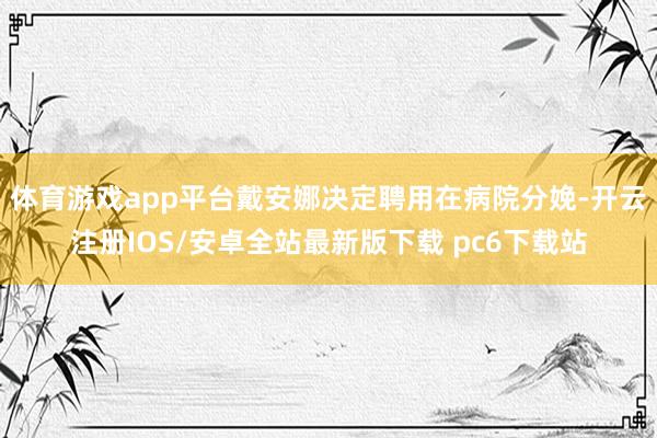 体育游戏app平台戴安娜决定聘用在病院分娩-开云注册IOS/安卓全站最新版下载 pc6下载站