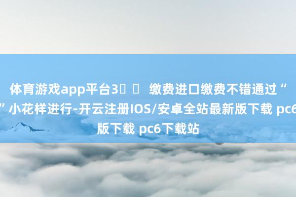 体育游戏app平台3️⃣ 缴费进口缴费不错通过“粤税通”小花样进行-开云注册IOS/安卓全站最新版下载 pc6下载站