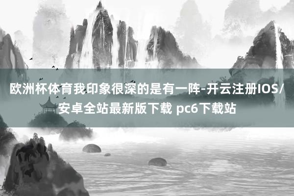 欧洲杯体育我印象很深的是有一阵-开云注册IOS/安卓全站最新版下载 pc6下载站