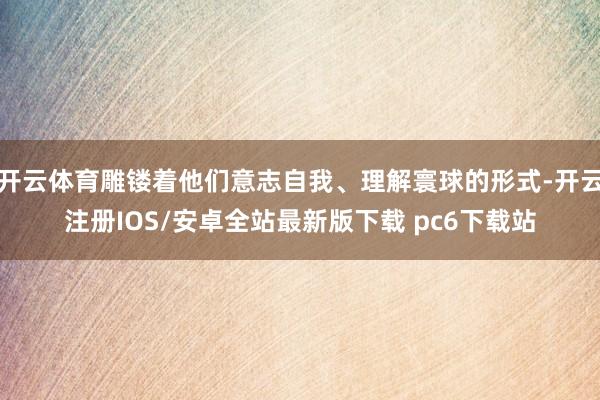 开云体育雕镂着他们意志自我、理解寰球的形式-开云注册IOS/安卓全站最新版下载 pc6下载站