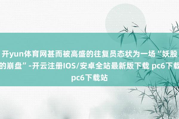 开yun体育网甚而被高盛的往复员态状为一场“妖股式的崩盘”-开云注册IOS/安卓全站最新版下载 pc6下载站
