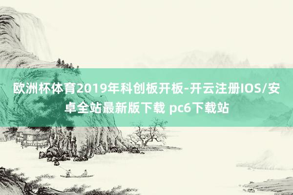 欧洲杯体育2019年科创板开板-开云注册IOS/安卓全站最新版下载 pc6下载站