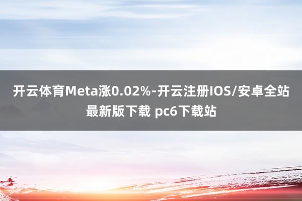 开云体育Meta涨0.02%-开云注册IOS/安卓全站最新版下载 pc6下载站