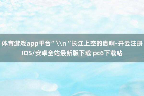 体育游戏app平台”\n“长江上空的鹰啊-开云注册IOS/安卓全站最新版下载 pc6下载站