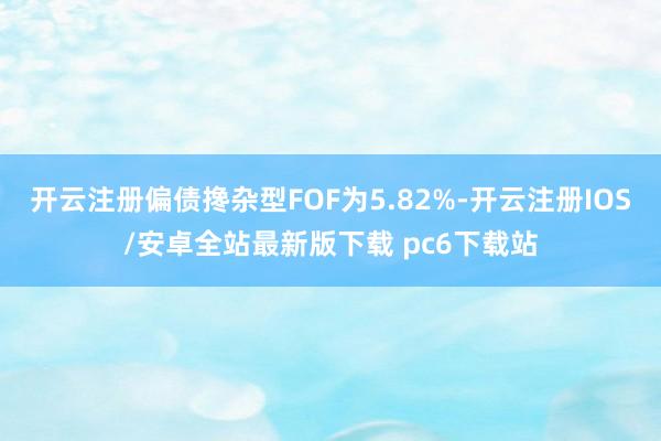 开云注册偏债搀杂型FOF为5.82%-开云注册IOS/安卓全站最新版下载 pc6下载站
