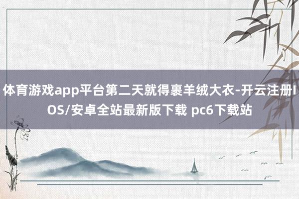 体育游戏app平台第二天就得裹羊绒大衣-开云注册IOS/安卓全站最新版下载 pc6下载站